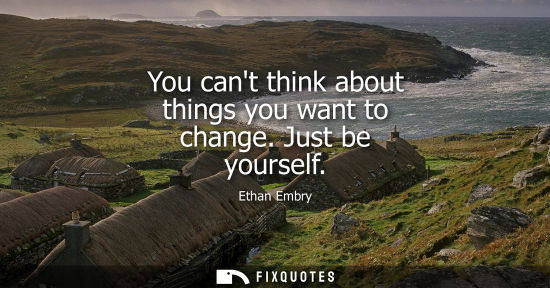 Small: You cant think about things you want to change. Just be yourself