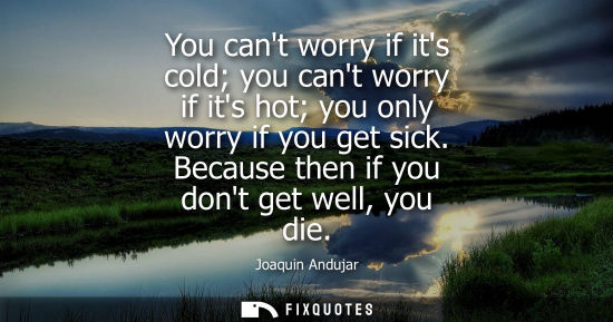 Small: You cant worry if its cold you cant worry if its hot you only worry if you get sick. Because then if yo