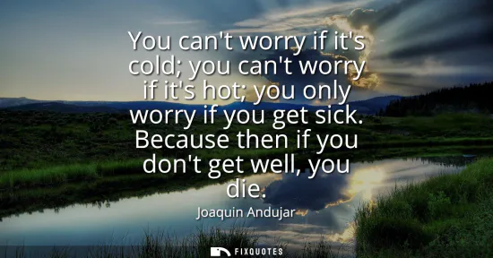 Small: You cant worry if its cold you cant worry if its hot you only worry if you get sick. Because then if you dont 