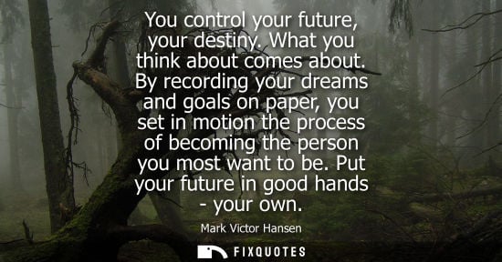 Small: You control your future, your destiny. What you think about comes about. By recording your dreams and goals on