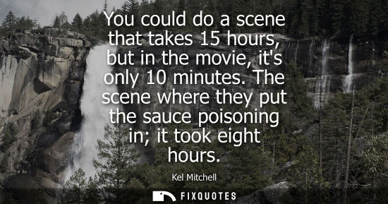 Small: You could do a scene that takes 15 hours, but in the movie, its only 10 minutes. The scene where they p