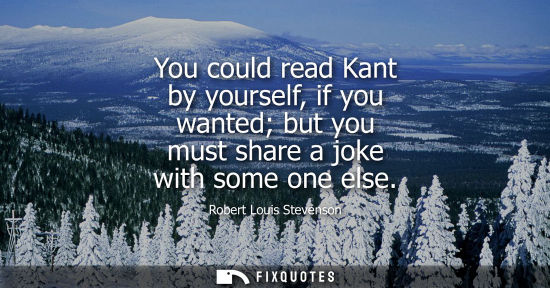 Small: You could read Kant by yourself, if you wanted but you must share a joke with some one else
