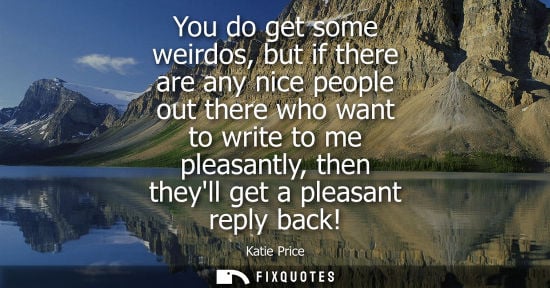 Small: You do get some weirdos, but if there are any nice people out there who want to write to me pleasantly,