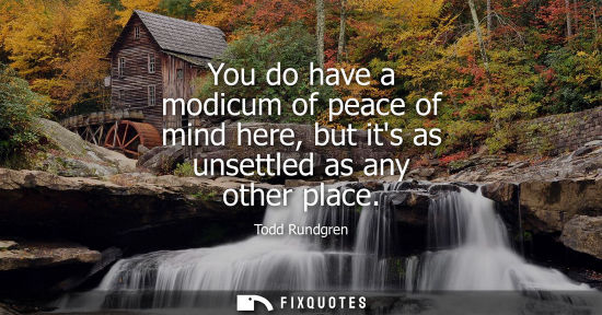 Small: You do have a modicum of peace of mind here, but its as unsettled as any other place