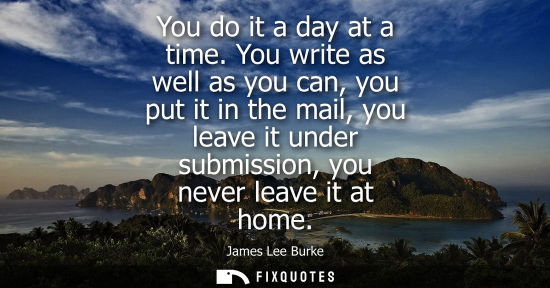 Small: You do it a day at a time. You write as well as you can, you put it in the mail, you leave it under sub