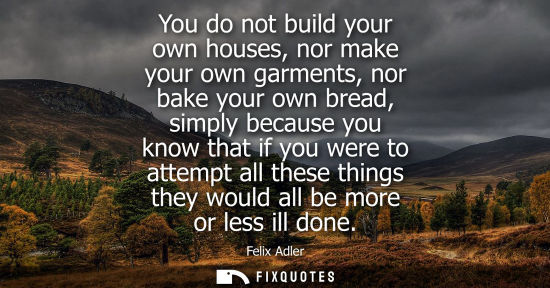 Small: You do not build your own houses, nor make your own garments, nor bake your own bread, simply because y