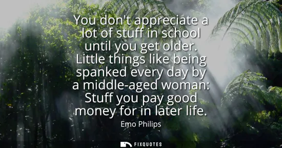 Small: You dont appreciate a lot of stuff in school until you get older. Little things like being spanked every day b