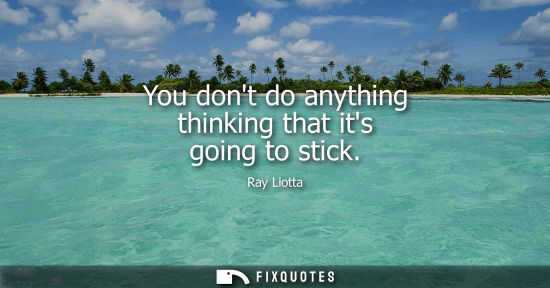 Small: You dont do anything thinking that its going to stick