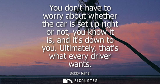 Small: You dont have to worry about whether the car is set up right or not, you know it is, and its down to yo