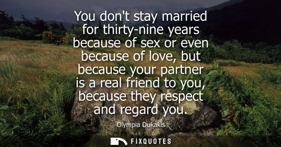 Small: You dont stay married for thirty-nine years because of sex or even because of love, but because your partner i