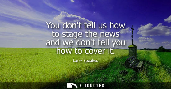 Small: You dont tell us how to stage the news and we dont tell you how to cover it