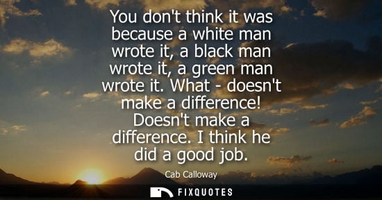 Small: You dont think it was because a white man wrote it, a black man wrote it, a green man wrote it.