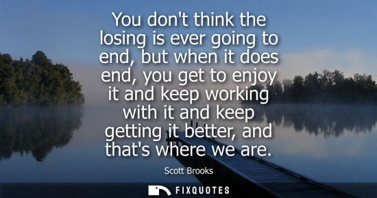 Small: You dont think the losing is ever going to end, but when it does end, you get to enjoy it and keep work