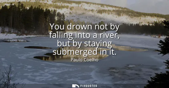 Small: You drown not by falling into a river, but by staying submerged in it