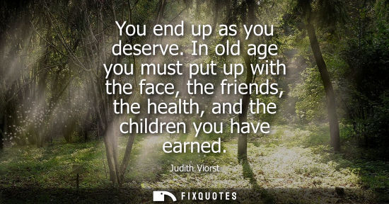 Small: You end up as you deserve. In old age you must put up with the face, the friends, the health, and the children