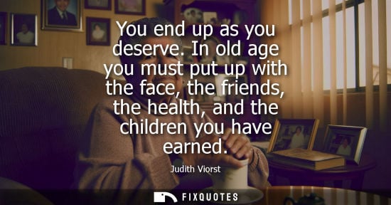 Small: You end up as you deserve. In old age you must put up with the face, the friends, the health, and the children