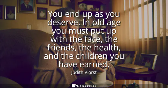 Small: You end up as you deserve. In old age you must put up with the face, the friends, the health, and the children