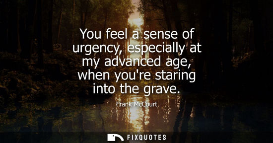Small: You feel a sense of urgency, especially at my advanced age, when youre staring into the grave