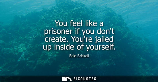 Small: You feel like a prisoner if you dont create. Youre jailed up inside of yourself