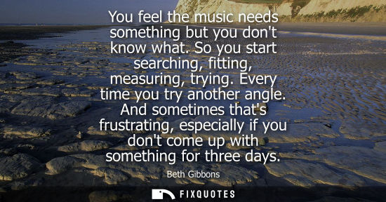 Small: You feel the music needs something but you dont know what. So you start searching, fitting, measuring, 