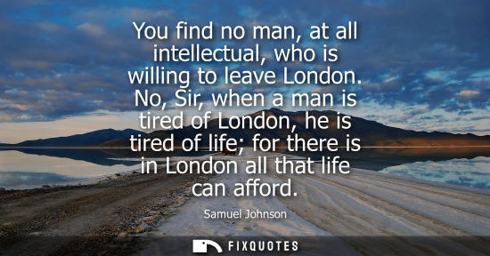 Small: You find no man, at all intellectual, who is willing to leave London. No, Sir, when a man is tired of London, 