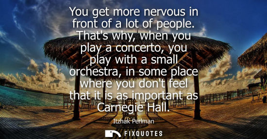 Small: You get more nervous in front of a lot of people. Thats why, when you play a concerto, you play with a 