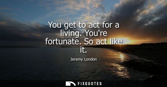 Small: You get to act for a living. Youre fortunate. So act like it