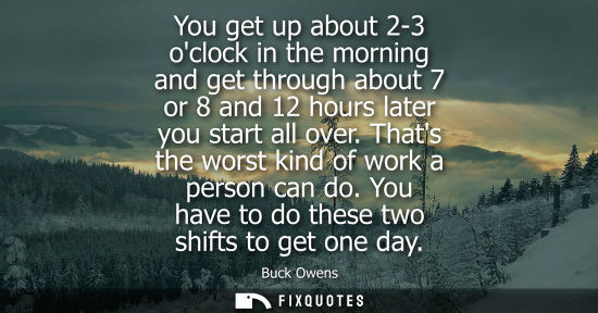 Small: You get up about 2-3 oclock in the morning and get through about 7 or 8 and 12 hours later you start all over.