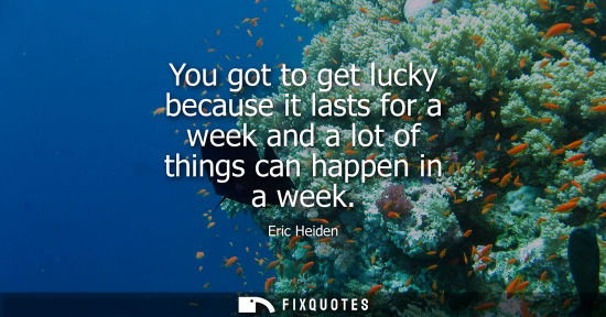 Small: You got to get lucky because it lasts for a week and a lot of things can happen in a week