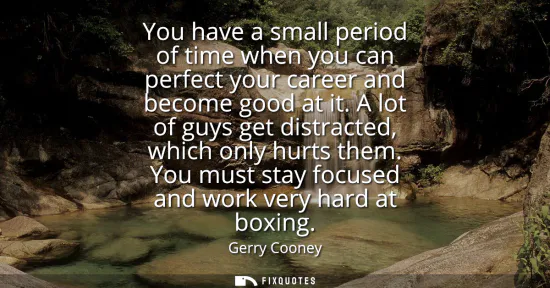 Small: You have a small period of time when you can perfect your career and become good at it. A lot of guys get dist