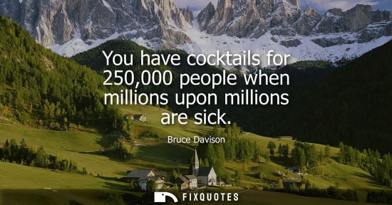 Small: You have cocktails for 250,000 people when millions upon millions are sick