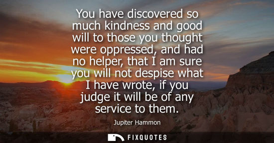 Small: You have discovered so much kindness and good will to those you thought were oppressed, and had no help