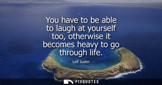 Small: You have to be able to laugh at yourself too, otherwise it becomes heavy to go through life