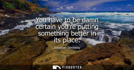 Small: You have to be damn certain youre putting something better in its place