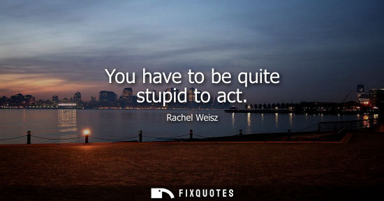 Small: You have to be quite stupid to act