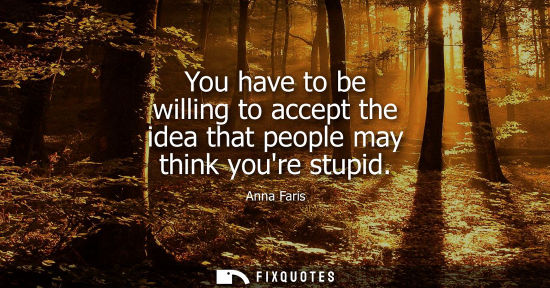 Small: You have to be willing to accept the idea that people may think youre stupid