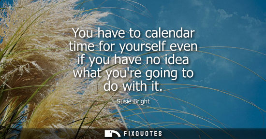 Small: You have to calendar time for yourself even if you have no idea what youre going to do with it