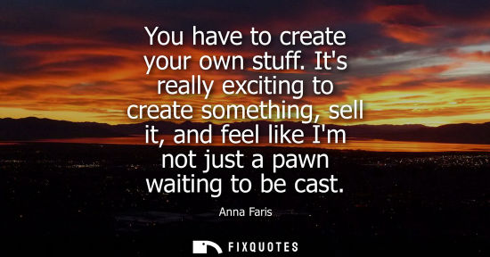 Small: You have to create your own stuff. Its really exciting to create something, sell it, and feel like Im n