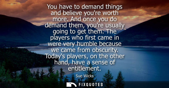 Small: You have to demand things and believe youre worth more. And once you do demand them, youre usually goin