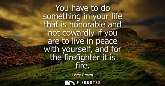 Small: You have to do something in your life that is honorable and not cowardly if you are to live in peace with your