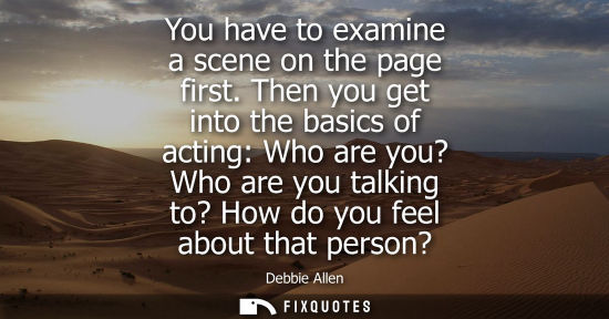 Small: You have to examine a scene on the page first. Then you get into the basics of acting: Who are you? Who