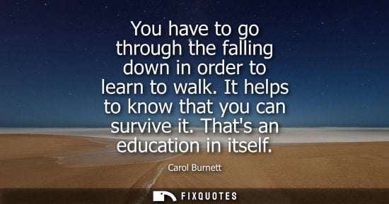 Small: You have to go through the falling down in order to learn to walk. It helps to know that you can surviv