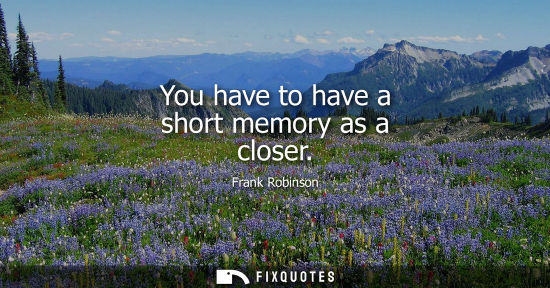 Small: You have to have a short memory as a closer