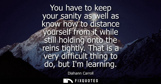 Small: You have to keep your sanity as well as know how to distance yourself from it while still holding onto 