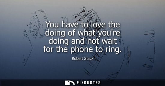 Small: You have to love the doing of what youre doing and not wait for the phone to ring