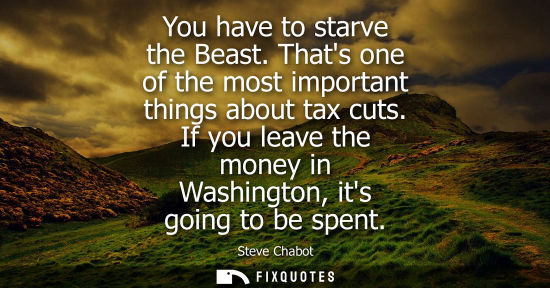 Small: You have to starve the Beast. Thats one of the most important things about tax cuts. If you leave the m