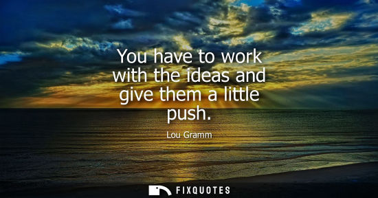 Small: You have to work with the ideas and give them a little push
