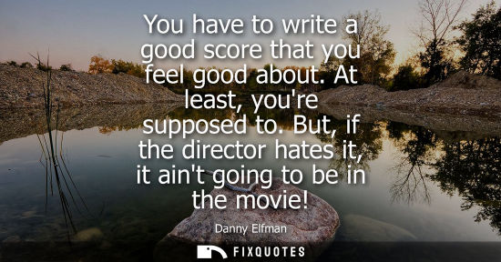 Small: You have to write a good score that you feel good about. At least, youre supposed to. But, if the direc