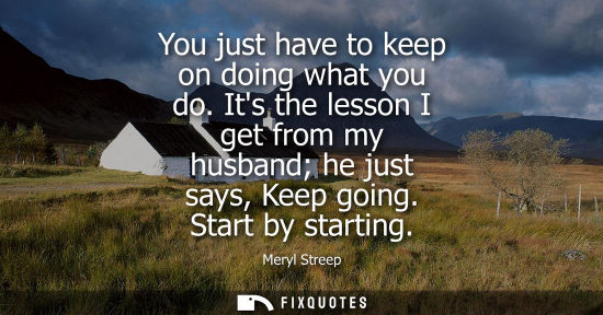 Small: You just have to keep on doing what you do. Its the lesson I get from my husband he just says, Keep goi