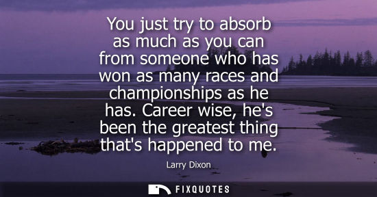 Small: You just try to absorb as much as you can from someone who has won as many races and championships as h